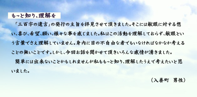 もっと知り、理解を　　　「三百字の遺言」の発行の主旨を拝見させて頂きました。そこには献眼に対する想い、喜び、希望、願い、様々な事を感じました。私はこの活動を理解しておらず、献眼という言葉でさえ理解していません。身内に目の不自由な者でもいなければなかなか考えることの無いことです。しかし、今回お話を聞かせて頂きいろんな感情が湧きました。簡単には出来ないことかもしれませんが私ももっと知り、理解したうえで考えたいと思いました。　入善町の男性より。