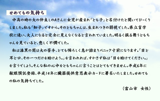 せめてもの気持ち 中高の時の大の仲良しのAさんに女児が産まれ「とも子」と名付けたと聞いてびっくりしました。私も「知子」ですから。そのともちゃんは、生まれつきの弱視でした。県立盲学校に通い、大人になると完全に見えなくなると言われていました。明るく振る舞うともちゃんを見ていると、悲しく不憫でした。私は漆黒の闇は大の苦手、とても怖ろしく息が詰まりパニック寸前になります。「目と耳と口、その一つだけを助けよう。」を言われれば、すかさず私は「目を助けてください。」を言うでしょう。そんな私の心中をともちゃんに言うことはとてもできません。平成6年に献眼預託登録、平成14年に臓器提供意思表示カードに署名いたしました。せめてもの私の気持ちでした。 富山市の女性より。