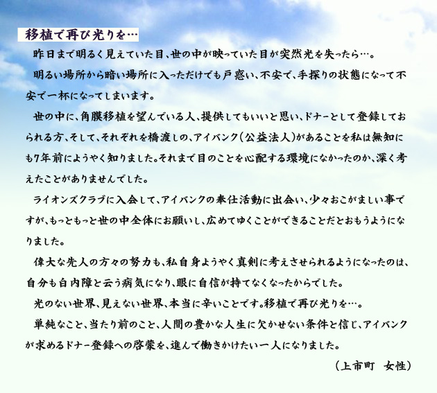 移植で再び光りを…　　　昨日まで明るく見えていた目、世の中が映っていた目が突然光を失ったら…。明るい場所から暗い場所に入っただけでも戸惑い、不安で、手探りの状態になって不安で一杯になってしまいます。世の中に、角膜移植を望んでいる人、提供してもいいと思い、ドナーとして登録しておられる方、そして、それぞれを橋渡しの、アイバンク(公益法人)があることを私は無知にも7年前にようやく知りました。それまで目のことを心配する環境になかったのか、深く考えたことがありませんでした。ライオンズクラブに入会して、アイバンクの奉仕活動に出会い、少々おこがましい事ですが、もっともっと世の中全体にお願いし、広めてゆくことができることだとおもうようになりました。偉大な先人の方々の努力も、私自身ようやく真剣に考えさせられるようになったのは、自分も白内障と云う病気になり、眼に自信が持てなくなったからでした。光のない世界、見えない世界、本当に辛いことです。移植で再び光りを…。単純なこと、当たり前のこと、人間の豊かな人生に欠かせない条件と信じ、アイバンクが求めるドナー登録への啓蒙を、進んで働きかけたい一人になりました。　上市町の女性より。