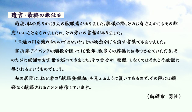 遺言、最終の奉仕を 過去、私の周りから3人の献眼者がありました。葬儀の際、どのお寺さんからもその都度「いいことをされましたね」との労いの言葉がありました。「三途の川を渡れないのではないか」との疑念を打ち消す言葉でもありました。富山県アイバンクの端役を担って10数年、数多くの葬儀にお参りさせていただき、そのたびに感謝のお言葉を述べてきました。その自分が「献眼」しなくてはそれこそ地獄に導かれるというものでしょう。私の居間に、私と妻の「献眼登録証」を見えるように置いてあるので、その際には躊躇なく献眼されることと確信しています。 南砺市の男性より。