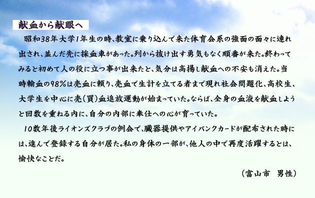 献血から献眼へ　　　昭和38年大学1年生の時、教室に乗り込んで来た体育会系の強面の面々に連れ出され、並んだ先に採血車があった。列から抜け出す勇気もなく順番が来た。終わってみると初めて人の役に立つ事が出来たと、気分は高揚し献血への不安も消えた。当時輸血の98％は売血に頼り、売血で生計を立てる者まで現れ社会問題化、高校生、大学生を中心に売(買)血追放運動が始まっていた。ならば、全身の血液を献血しようと回数を重ねる内に、自分の内部に奉仕への心が育っていた。10数年後ライオンズクラブの例会で、臓器提供やアイバンクカードが配布された時には、進んで登録する自分が居た。私の身体の一部が、他人の中で再度活躍するとは、愉快なことだ。　富山市の男性より。