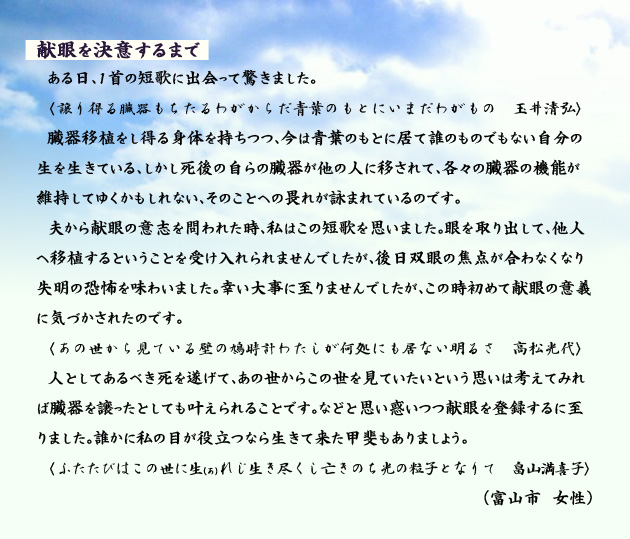 献眼を決意するまで　　　ある日、１首の短歌に出会って驚きました。　譲り得る臓器もちたるわがからだ青葉のもとにいまだわがもの　玉井清弘　　臓器移植をし得る身体を持ちつつ、今は青葉のもとに居て誰のものでもない自分の生を生きている、しかし死後の自らの臓器が他の人に移されて、各々の臓器の機能が維持してゆくかもしれない、そのことへの畏れが詠まれているのです。夫から献眼の意志を問われた時、私はこの短歌を思いました。眼を取り出して、他人へ移植するということを受け入れられませんでしたが、後日双眼の焦点が合わなくなり失明の恐怖を味わいました。幸い大事に至りませんでしたが、この時初めて献眼の意義に気づかされたのです。　　あの世から見ている壁の鳩時計わたしが何処にも居ない明るさ　高松光代　　人としてあるべき死を遂げて、あの世からこの世を見ていたいという思いは考えてみれば臓器を譲ったとしても叶えられることです。などと思い惑いつつ献眼を登録するに至りました。誰かに私の目が役立つなら生きて来た甲斐もありましょう。　　ふたたびはこの世にあれじ生き尽くし亡きのち光の粒子となりて　畠山満喜子　　富山市の女性より。