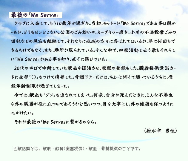 最後の「We Serve」　　　クラブに入会して、もう10数年が過ぎた。当初、モットーが「We Serve」である事は解かったが、どうもピンとこない。公園のごみ拾いや、カーブミラー磨き、小川の不法投棄ごみの回収などの現在も継続して、それなりに地域の方々に喜ばれてはいるが、年に何回もできるわけでもなく、また、場所が限られている。そんな中で、四献活動と云う最もそれらしい「We Serve」がある事を知り、直ぐに飛びついた。20代の半ばで中断していた献血を復活させ、献眼の登録もした。臓器提供意思カードに全部「○」をつけて携帯した。骨髄ドナーだけは、ちょっと怖くて迷っているうちに、登録年齢制限が過ぎてしまった。今では、献血も「ダメ」を出されてしまった。将来、自分が死んだときに、こんな不養生な体の臓器が役に立つのであろうかと思いつつ、目を大事にし、体の健康を保つように心がけたい。それが最後の「We Serve」に繋がるのなら。　射水市の男性より。　注釈　四献活動とは、献眼、献腎(臓器提供)、献血、骨髄提供のことです。