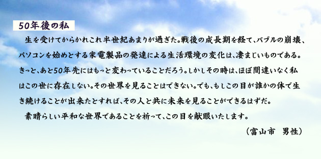 50年後の私　　　生を受けてからかれこれ半世紀あまりが過ぎた。戦後の成長期を経て、バブルの崩壊、パソコンを始めとする家電製品の発達による生活環境の変化は、凄まじいものである。きっと、あと50年先にはもっと変わっていることだろう。しかしその時は、ほぼ間違いなく私はこの世に存在しない。その世界を見ることはできない。でも、もしこの目が誰かの体で生き続けることが出来たとすれば、その人と共に未来を見ることができるはずだ。素晴らしい平和な世界であることを祈って、この目を献眼いたします。　富山市の男性より。