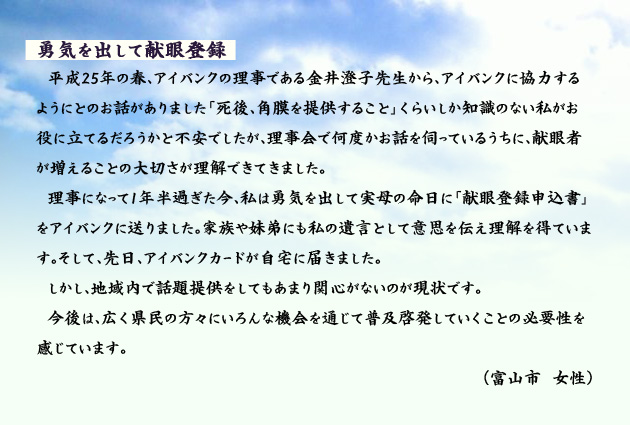 勇気を出して献眼登録　　　平成25年の春、アイバンクの理事である金井澄子先生から、アイバンクに協力するようにとのお話がありました「死後、角膜を提供すること」くらいしか知識のない私がお役に立てるだろうかと不安でしたが、理事会で何度かお話を伺っているうちに、献眼者が増えることの大切さが理解できてきました。理事になって1年半過ぎた今、私は勇気を出して実母の命日に「献眼登録申込書」をアイバンクに送りました。家族や妹弟にも私の遺言として意思を伝え理解を得ています。そして、先日、アイバンクカードが自宅に届きました。しかし、地域内で話題提供をしてもあまり関心がないのが現状です。今後は、広く県民の方々にいろんな機会を通じて普及啓発していくことの必要性を感じています。　富山市の女性より。