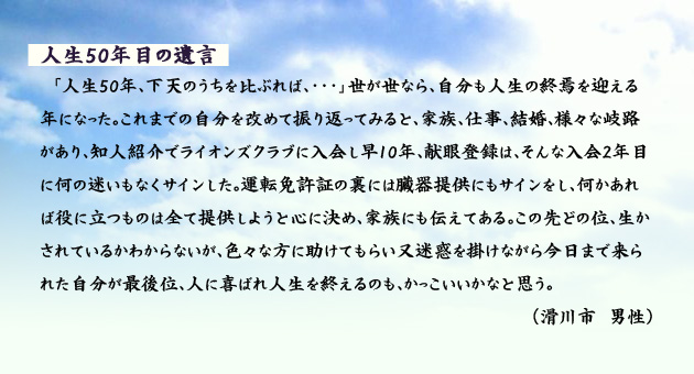 人生50年目の遺言　　　「人生50年、下天のうちを比ぶれば、…」世が世なら、自分も人生の終焉を迎える年になった。これまでの自分を改めて振り返ってみると、家族、仕事、結婚、様々な岐路があり、知人紹介でライオンズクラブに入会し早10年、献眼登録は、そんな入会2年目に何の迷いもなくサインした。運転免許証の裏には臓器提供にもサインをし、何かあれば役に立つものは全て提供しようと心に決め、家族にも伝えてある。この先どの位、生かされているかわからないが、色々な方に助けてもらい又迷惑を掛けながら今日まで来られた自分が最後位、人に喜ばれ人生を終えるのも、かっこいいかなと思う。　滑川市の男性より。