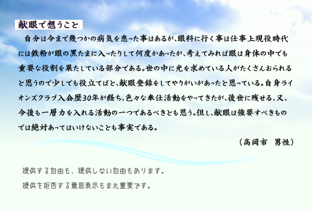 献眼で想うこと 自分は今まで幾つかの病気を患った事はあるが、眼科に行く事は仕事上現役時代には鉄粉が眼の黒たまに入ったりして何度かあったが、考えてみれば眼は身体の中でも重要な役割を果たしている部分である。世の中に光を求めている人がたくさんおられると思うので少しでも役立てばと、献眼登録をしてやりがいがあったと思っている。自身ライオンズクラブ入会歴30年が経ち、色々な奉仕活動をやってきたが、後世に残せる、又、今後も一層力を入れる活動の一つであるべきとも思う。但し、献眼は強要すべきものでは絶対あってはいけないことも事実である。 高岡市の男性より。 注釈 提供する自由も。提供しない自由もあります。提供を拒否する意思表示もまた重要です。