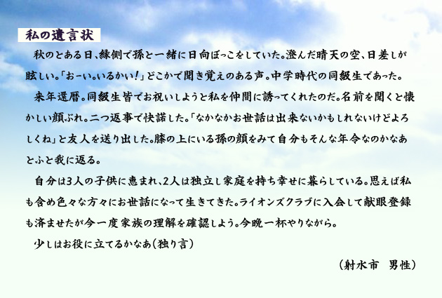 私の遺言状　　　秋のとある日、縁側で孫と一緒に日向ぼっこをしていた。澄んだ晴天の空、日差しが眩しい。「おーい。いるかい！」どこかで聞き覚えのある声。中学時代の同級生であった。来年還暦。同級生皆でお祝いしようと私を仲間に誘ってくれたのだ。名前を聞くと懐かしい顔ぶれ。二つ返事で快諾した。「なかなかお世話は出来ないかもしれないけどよろしくね」と友人を送り出した。膝の上にいる孫の顔をみて自分もそんな年令なのかなあとふと我に返る。自分は3人の子供に恵まれ、2人は独立し家庭を持ち幸せに暮らしている。思えば私も含め色々な方々にお世話になって生きてきた。ライオンズクラブに入会して献眼登録も済ませたが今一度家族の理解を確認しよう。今晩一杯やりながら。少しはお役に立てるかなあ(独り言)　射水市の男性より。