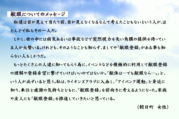 献眼についてのメッセージ 私達は目が見えて当たり前、目が見えなくなるなんて考えたこともないという人が、ほとんどで私もその一人だ。しかし、世の中には病気あるいは事故などで突然視力を失い角膜の提供を待っている人が大勢いる。けれども、そのようなことも知らず、ましてや「献眼登録」がある事も知らない人もしかりだ。もっとたくさんの人達に知ってもらう為に、イベントなどを積極的に利用して献眼登録の理解や登録希望に繋げていけばいいのではないか。「献体は…でも献眼なら…。」と、いう人が必ずいると思う。私は、ライオンズクラブに入会し、「アイバンク運動」と身近に知り、奉仕と感謝の気持ちとともに、「献眼登録」を前向きに考えるようになった。家族や友人にも「献眼登録」を推進していきたいと思っている。 朝日町の女性より。