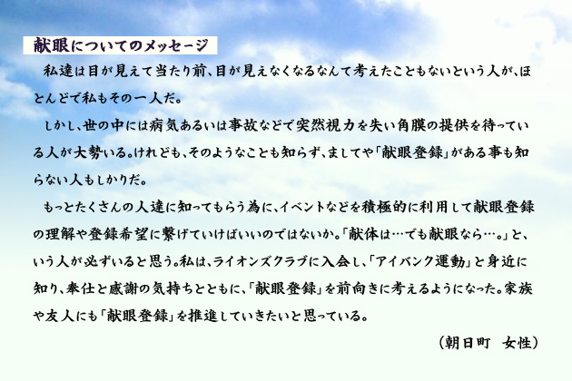 献眼についてのメッセージ　　　私達は目が見えて当たり前、目が見えなくなるなんて考えたこともないという人が、ほとんどで私もその一人だ。しかし、世の中には病気あるいは事故などで突然視力を失い角膜の提供を待っている人が大勢いる。けれども、そのようなことも知らず、ましてや「献眼登録」がある事も知らない人もしかりだ。もっとたくさんの人達に知ってもらう為に、イベントなどを積極的に利用して献眼登録の理解や登録希望に繋げていけばいいのではないか。「献体は…でも献眼なら…。」と、いう人が必ずいると思う。私は、ライオンズクラブに入会し、「アイバンク運動」と身近に知り、奉仕と感謝の気持ちとともに、「献眼登録」を前向きに考えるようになった。家族や友人にも「献眼登録」を推進していきたいと思っている。　朝日町の女性より。
