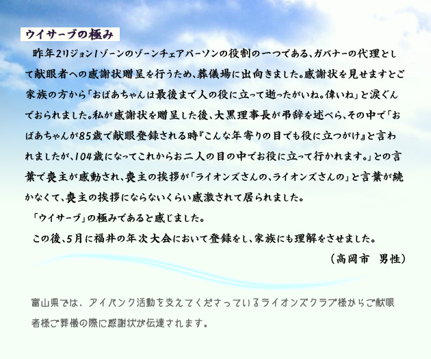 ウイサーブの極み　　　昨年2リジョン1ゾーンのゾーンチェアパーソンの役割の一つである、ガバナーの代理として献眼者への感謝状贈呈を行うため、葬儀場に出向きました。感謝状を見せますとご家族の方から「おばあちゃんは最後まで人の役に立って逝ったがいね。偉いね」と涙ぐんでおられました。私が感謝状を贈呈した後、大黒理事長が弔辞を述べら、その中で「おばあちゃんが85歳で献眼登録される時『こんな年寄りの目でも役に立つがけ』と言われましたが、104歳になってこれからお二人の目の中でお役に立って行かれます。」との言葉で喪主が感動され、喪主の挨拶が「ライオンズさんの、ライオンズさんの」と言葉が続かなくて、喪主の挨拶にならないくらい感激されて居られました。「ウイサーブ」の極みであると感じました。この後、５月に福井の年次大会において登録をし、家族にも理解をさせました。　高岡市の男性より。