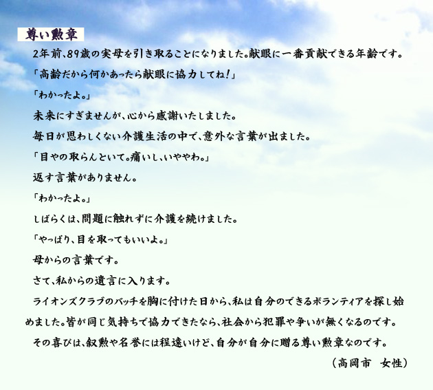 尊い勲章　　　2年前、89歳の実母を引き取ることになりました。献眼に一番貢献できる年齢です。「高齢だから何かあったら献眼に協力してね！」「わかったよ。」未来にすぎませんが、心から感謝いたしました。毎日が思わしくない介護生活の中で、意外な言葉が出ました。「目やの取らんといて。痛いし、いややわ。」返す言葉がありません。「わかったよ。」しばらくは、問題に触れずに介護を続けました。「やっぱり、目を取ってもいいよ。」母からの言葉です。さて、私からの遺言に入ります。ライオンズクラブのバッチを胸に付けた日から、私は自分のできるボランティアを探し始めました。皆が同じ気持ちで協力できたなら、社会から犯罪や争いが無くなるのです。その喜びは、叙勲や名誉には程遠いけど、自分が自分に贈る尊い勲章なのです。　高岡市の女性より。