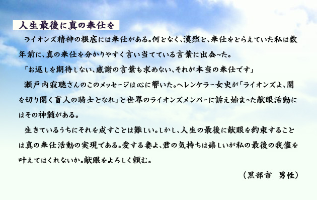 人生最後に真の奉仕を　　　ライオンズ精神の根底には奉仕がある。何となく、漠然と、奉仕をとらえていた私は数年前に、真の奉仕を分かりやすく言い当てている言葉に出会った。
　「お返しを期待しない、感謝の言葉も求めない、それが本当の奉仕です」瀬戸内寂聴さんのこのメッセージは心に響いた。ヘレンケラー女史が「ライオンズよ、闇を切り開く盲人の騎士となれ」と世界のライオンズメンバーに訴え始まった献眼活動にはその神髄がある。生きているうちにそれを成すことは難しい。しかし、人生の最後に献眼を約束することは真の奉仕活動の実現である。愛する妻よ、君の気持ちは嬉しいが私の最後の我儘を叶えてはくれないか。献眼をよろしく頼む。　黒部市の男性より。