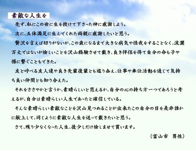 素敵な人生を　　　先ず、私にこの世に生を授けて下さった神に感謝しよう。次に、五体満足に生んでくれた両親に感謝したいと思う。贅沢を言えば切りがないが、この歳になるまで大きな病気や怪我をすることなく、波瀾万丈ではないが愉しいことを沢山経験させて戴き、良き伴侶を得て自分の命も子や孫に繋ぐこともできた。友と呼べる友人達や良き先輩後輩とも巡り会え、仕事や奉仕活動を通じて気持ち良い仲間とも知り合えた。それをささやかと言うか、素晴らしいと思えるか、自分の心の持ち方一つであろうと考えるが、自分は素晴らしい人生であったと確信している。そんな素晴らしい素敵なことを沢山見つめることが出来たこの自分の目を是非誰かに献上して、同じように素敵な人生を送って戴きたいと思う。さて、残り少なくなった人生、後少しだけ愉しませて貰います。　富山市の男性より。