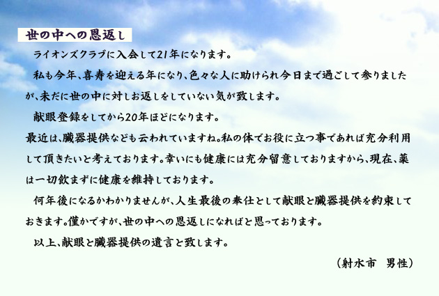 世の中への恩返し　　　ライオンズクラブに入会して21年になります。私も今年、喜寿を迎える年になり、色々な人に助けられ今日まで過ごして参りましたが、未だに世の中に対しお返しをしていない気が致します。献眼登録をしてから20年ほどになります。最近は、臓器提供なども云われていますね。私の体でお役に立つ事であれば充分利用して頂きたいと考えております。幸いにも健康には充分留意しておりますから、現在、薬は一切飲まずに健康を維持しております。何年後になるかわかりませんが、人生最後の奉仕として献眼と臓器提供を約束しておきます。僅かですが、世の中への恩返しになればと思っております。以上、献眼と臓器提供の遺言と致します。　射水市の男性より。