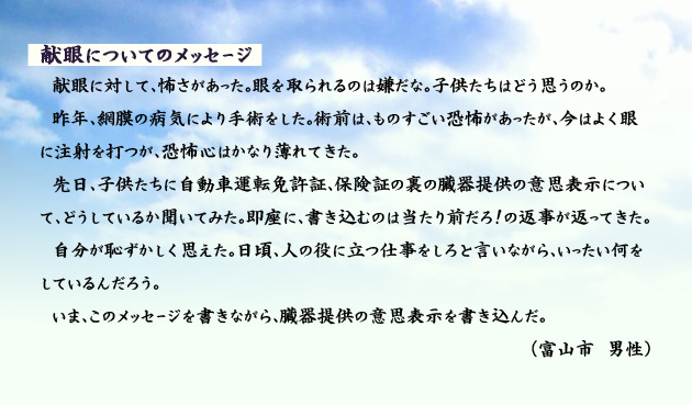 献眼についてのメッセージ　　　献眼に対して、怖さがあった。眼を取られるのは嫌だな。子供たちはどう思うのか。昨年、網膜の病気により手術をした。術前は、ものすごい恐怖があったが、今はよく眼に注射を打つが、恐怖心はかなり薄れてきた。先日、子供たちに自動車運転免許証、保険証の裏の臓器提供の意思表示について、どうしているか聞いてみた。即座に、書き込むのは当たり前だろ！の返事が返ってきた。自分が恥ずかしく思えた。日頃、人の役に立つ仕事をしろと言いながら、いったい何をしているんだろう。いま、このメッセージを書きながら、臓器提供の意思表示を書き込んだ。　富山市の男性より。