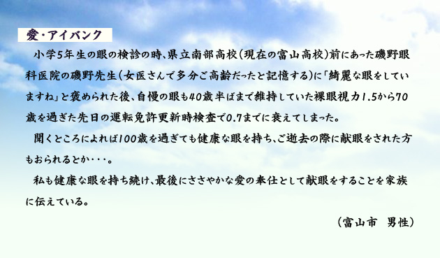 愛　アイバンク　　　小学5年生の眼の検診の時、県立南部高校(現在の富山高校)前にあった磯野眼科医院の磯野先生(女医さんで多分ご高齢だったと記憶する)に「綺麗な眼をしていますね」と褒められた後、自慢の眼も40歳半ばまで維持していた裸眼視力1.5から70歳を過ぎた先日の運転免許更新時検査で0.7までに衰えてしまった。聞くところによれば100歳を過ぎても健康な眼を持ち、ご逝去の際に献眼をされた方もおられるとか…。私も健康な眼を持ち続け、最後にささやかな愛の奉仕として献眼をすることを家族に伝えている。　富山市の男性より。