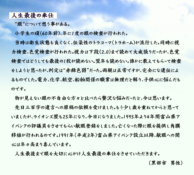 人生最後の奉仕 眼について想う事がある。小学生の頃(60年前)、年に1度の眼の検査が行われた。当時は衛生状態も良くなく、伝染性のトラコーマ(トラホーム)が流行した。同時に視力検査、色覚検査が行われた。視力は下段(2.0)まで読めて大威張りだったが、色覚検査ではどうしても最後の1枚が読めない。翌年も読めない。誰かに教えてもらって検査をしようと思ったが、判定は赤緑色弱だった。両親は正常ですが、完全にな遺伝によるものでした。電力、化学、航空、船舶関係の職業は無理だと解り、子供心に悩んだものです。物が見えない眼の不自由な方々と比べたら贅沢な悩みだったと、今は思います。先日三百字の遺言への原稿の依頼を受けました。もう少し歳を重ねてからと思っていましたが、ライオンズ歴も25年になり、今日になりました。1995年より4年間富山県アイバンクの評議員をさせてもらい献眼登録をしました。亡くなった際に眼を提供し角膜移植が行われるのです。1991年(平成3年)富山県アイバンク設立以降、献眼への関心は年々高まり喜んでいます。人生最後まで眼を大切に心がけ人生最後の奉仕をさせていただきます。 黒部市の男性より。