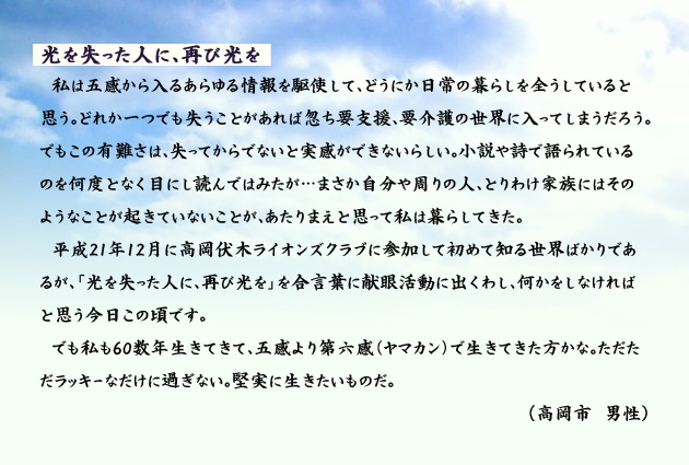 光を失った人に、再び光りを 私は五感から入るあらゆる情報を駆使して、どうにか日常の暮らしを全うしていると思う。どれか一つでも失うことがあれば忽ち要支援、要介護の世界に入ってしまうだろう。でもこの有難さは、失ってからでないと実感ができないらしい。小説や詩で語られているのを何度となく目にし読んではみたが…まさか自分や周りの人、とりわけ家族にはそのようなことが起きていないことが、あたりまえと思って私は暮らしてきた。平成21年12月に高岡伏木ライオンズクラブに参加して初めて知る世界ばかりであるが、「光を失った人に、再び光を」を合言葉に献眼活動に出くわし、何かをしなければと思う今日この頃です。でも私も60数年生きてきて、五感より第六感(ヤマカン)で生きてきた方かな。ただただラッキーなだけに過ぎない。堅実に生きたいものだ。 高岡市の男性より。