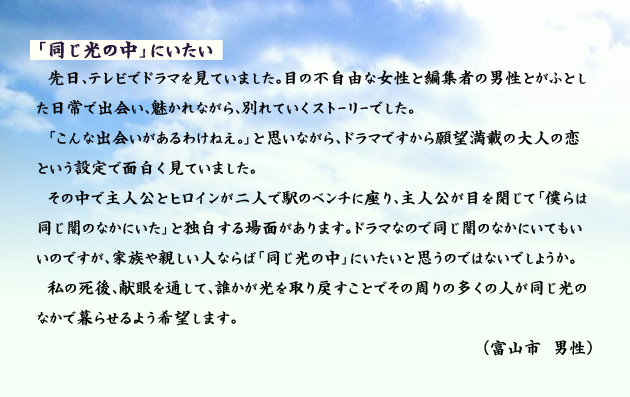 「同じ光の中」にいたい　　　先日、テレビでドラマを見ていました。目の不自由な女性と編集者の男性とがふとした日常で出会い、魅かれながら、別れていくストーリーでした。「こんな出会いがあるわけねえ。」と思いながら、ドラマですから願望満載の大人の恋という設定で面白く見ていました。その中で主人公とヒロインが二人で駅のベンチに座り、主人公が目を閉じて「僕らは同じ闇のなかにいた」と独白する場面があります。ドラマなので同じ闇のなかにいてもいいのですが、家族や親しい人ならば「同じ光の中」にいたいと思うのではないでしょうか。私の死後、献眼を通して、誰かが光を取り戻すことでその周りの多くの人が同じ光のなかで暮らせるよう希望します。　富山市の男性より。