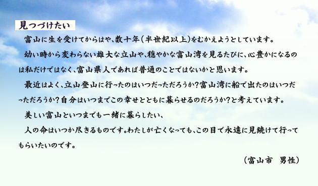 見つづけたい 富山に生を受けてからはや、数十年(半世紀以上)をむかえようとしています。幼い時から変わらない雄大な立山や、穏やかな富山湾を見るたびに、心豊かになるのは私だけではなく、富山県人であれば普通のことではないかと思います。最近はよく、立山登山に行ったのはいつだっただろうか?富山湾に船で出たのはいつだっただろうか?自分はいつまでこの幸せとともに暮らせるのだろうか?と考えています。美しい富山といつまでも一緒に暮らしたい。人の命はいつか尽きるものです。わたしが亡くなっても、この目で永遠に見続けて行ってもらいたいのです。 富山市の男性より。