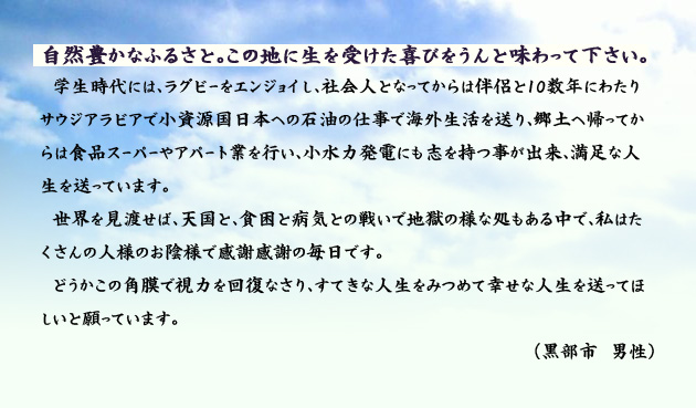 自然豊かなふるさと。この地に生を受けた喜びをうんと味わって下さい。 学生時代には、ラグビーをエンジョイし、社会人となってからは伴侶と10数年にわたりサウジアラビアで小資源国日本への石油の仕事で海外生活を送り、郷土へ帰ってからは食品スーパーやアパート業を行い、小水力発電にも志を持つ事が出来、満足な人生を送っています。世界を見渡せば、天国と、貧困と病気との戦いで地獄の様な処もある中で、私はたくさんの人様のお陰様で感謝感謝の毎日です。どうかこの角膜で視力を回復なさり、すてきな人生をみつめて幸せな人生を送ってほしいと願っています。 黒部市の男性より。