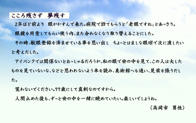 こころ残さず　夢残す　　　2年ほど前より　眼がかすんで来た。病院で診てもらうと「老眼ですね」とあっさり。眼鏡を用意してもらい使う内、また合わなくなり取り替えることにした。その時、献眼登録を済ませている事を思い出し　ちょっとはましな眼球で次に渡したいと考えだした。アイバンクでは関係ないとおっしゃるだろうが、私の眼で世の中を見て、この人は大したものを見ていないな、などと思われないよう本を読み、美術館へも通い、見栄を張りだした。笑わないでください。77歳にして真剣なのですから。人間止めた後も、ずっと世の中を一緒に眺めていたい。楽しいでしょうね。　高岡市の男性より。