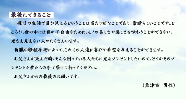 最後にできること 毎日の生活で目が見えるということは当たり前なことであり、素晴らしいことです。ところが、世の中には目が不自由なために、モノの美しさや楽しさを味わうことができない、光さえ見えない人がたくさんいます。
角膜の移植手術によって、これらの人達に喜びや希望を与えることができます。お父さんが死んだ時、そんな困っている人たちに光をプレゼントしたいので、どうかそのプレゼントを君たちの手で届けに行ってください。お父さんからの最後のお願いです。 魚津市の男性より。